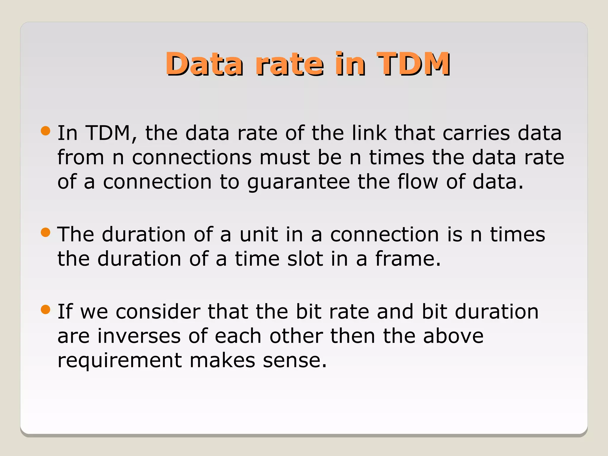 Data rate in TDM

 In TDM, the data rate of the link that carries data
  from n connections must be n times the data rate
  of a connection to guarantee the flow of data.

 The duration of a unit in a connection is n times
  the duration of a time slot in a frame.

 Ifwe consider that the bit rate and bit duration
  are inverses of each other then the above
  requirement makes sense.
 