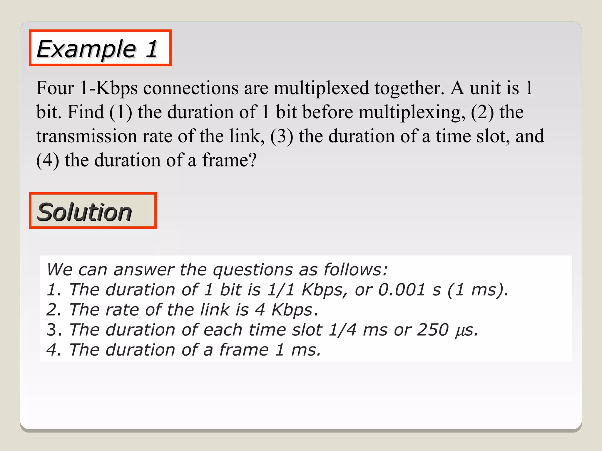 Example 1
Four 1-Kbps connections are multiplexed together. A unit is 1
bit. Find (1) the duration of 1 bit before multiplexing, (2) the
transmission rate of the link, (3) the duration of a time slot, and
(4) the duration of a frame?

Solution

 We can answer the questions as follows:
 1. The duration of 1 bit is 1/1 Kbps, or 0.001 s (1 ms).
 2. The rate of the link is 4 Kbps.
 3. The duration of each time slot 1/4 ms or 250 µs.
 4. The duration of a frame 1 ms.
 