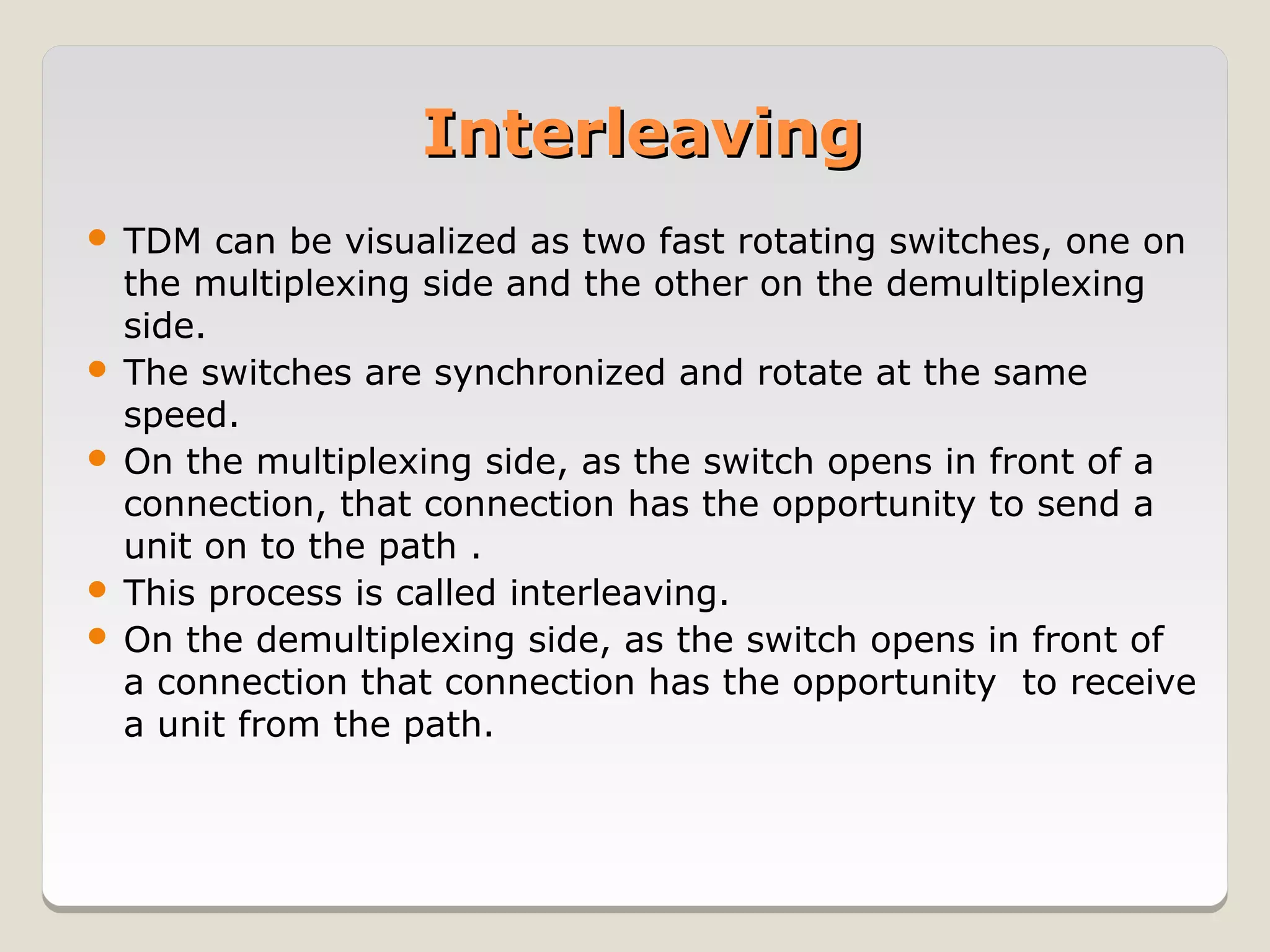 Interleaving
 TDM can be visualized as two fast rotating switches, one on
  the multiplexing side and the other on the demultiplexing
  side.
 The switches are synchronized and rotate at the same
  speed.
 On the multiplexing side, as the switch opens in front of a
  connection, that connection has the opportunity to send a
  unit on to the path .
 This process is called interleaving.
 On the demultiplexing side, as the switch opens in front of
  a connection that connection has the opportunity to receive
  a unit from the path.
 
