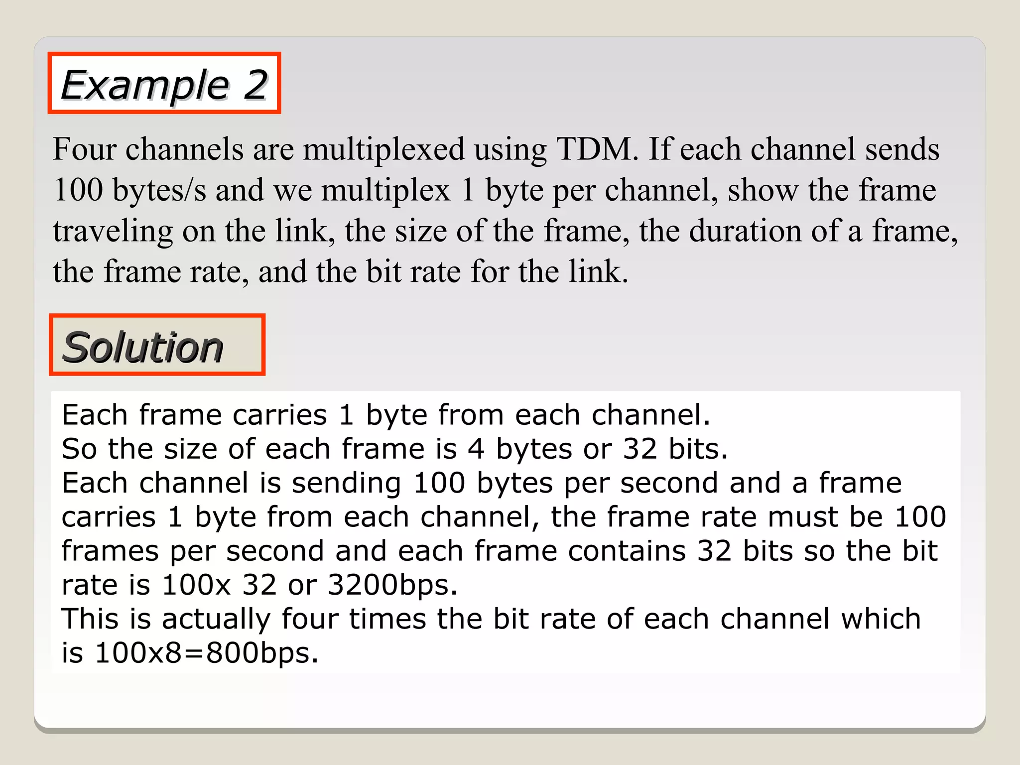 Example 2
Four channels are multiplexed using TDM. If each channel sends
100 bytes/s and we multiplex 1 byte per channel, show the frame
traveling on the link, the size of the frame, the duration of a frame,
the frame rate, and the bit rate for the link.

Solution
Each frame carries 1 byte from each channel.
So the size of each frame is 4 bytes or 32 bits.
Each channel is sending 100 bytes per second and a frame
carries 1 byte from each channel, the frame rate must be 100
frames per second and each frame contains 32 bits so the bit
rate is 100x 32 or 3200bps.
This is actually four times the bit rate of each channel which
is 100x8=800bps.
 
