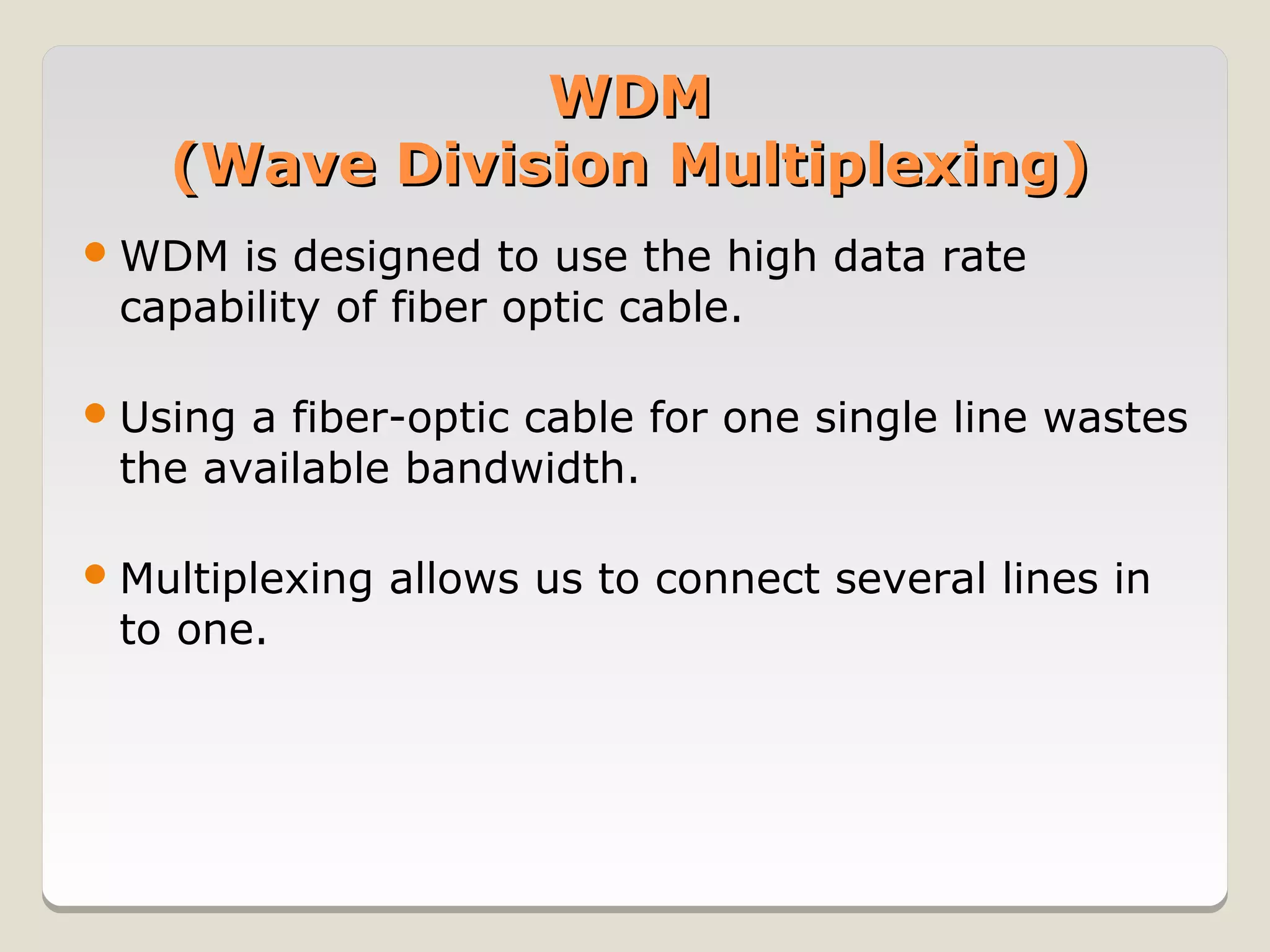 WDM
    (Wave Division Multiplexing)
 WDM is designed to use the high data rate
 capability of fiber optic cable.

 Usinga fiber-optic cable for one single line wastes
 the available bandwidth.

 Multiplexing   allows us to connect several lines in
 to one.
 