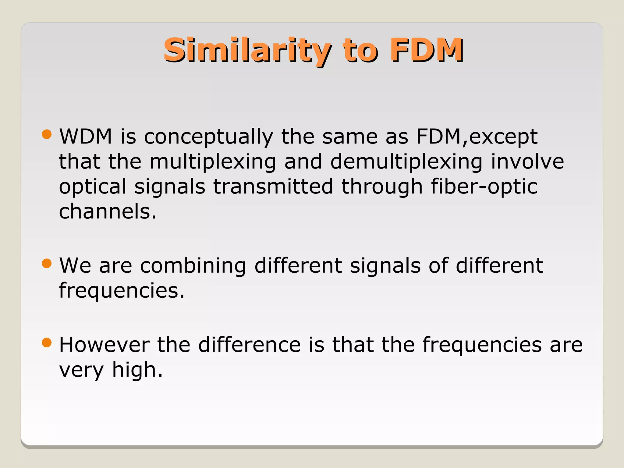 Similarity to FDM

 WDM  is conceptually the same as FDM,except
 that the multiplexing and demultiplexing involve
 optical signals transmitted through fiber-optic
 channels.

 We are combining different signals of different
 frequencies.

 However the difference is that the frequencies are
 very high.
 