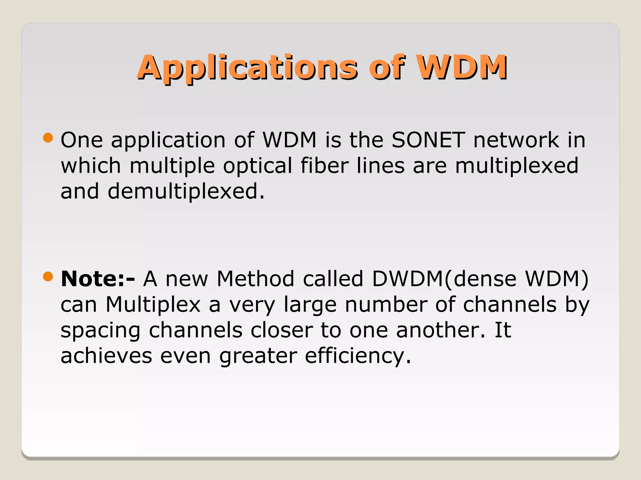 Applications of WDM

 Oneapplication of WDM is the SONET network in
 which multiple optical fiber lines are multiplexed
 and demultiplexed.


 Note:-A new Method called DWDM(dense WDM)
 can Multiplex a very large number of channels by
 spacing channels closer to one another. It
 achieves even greater efficiency.
 