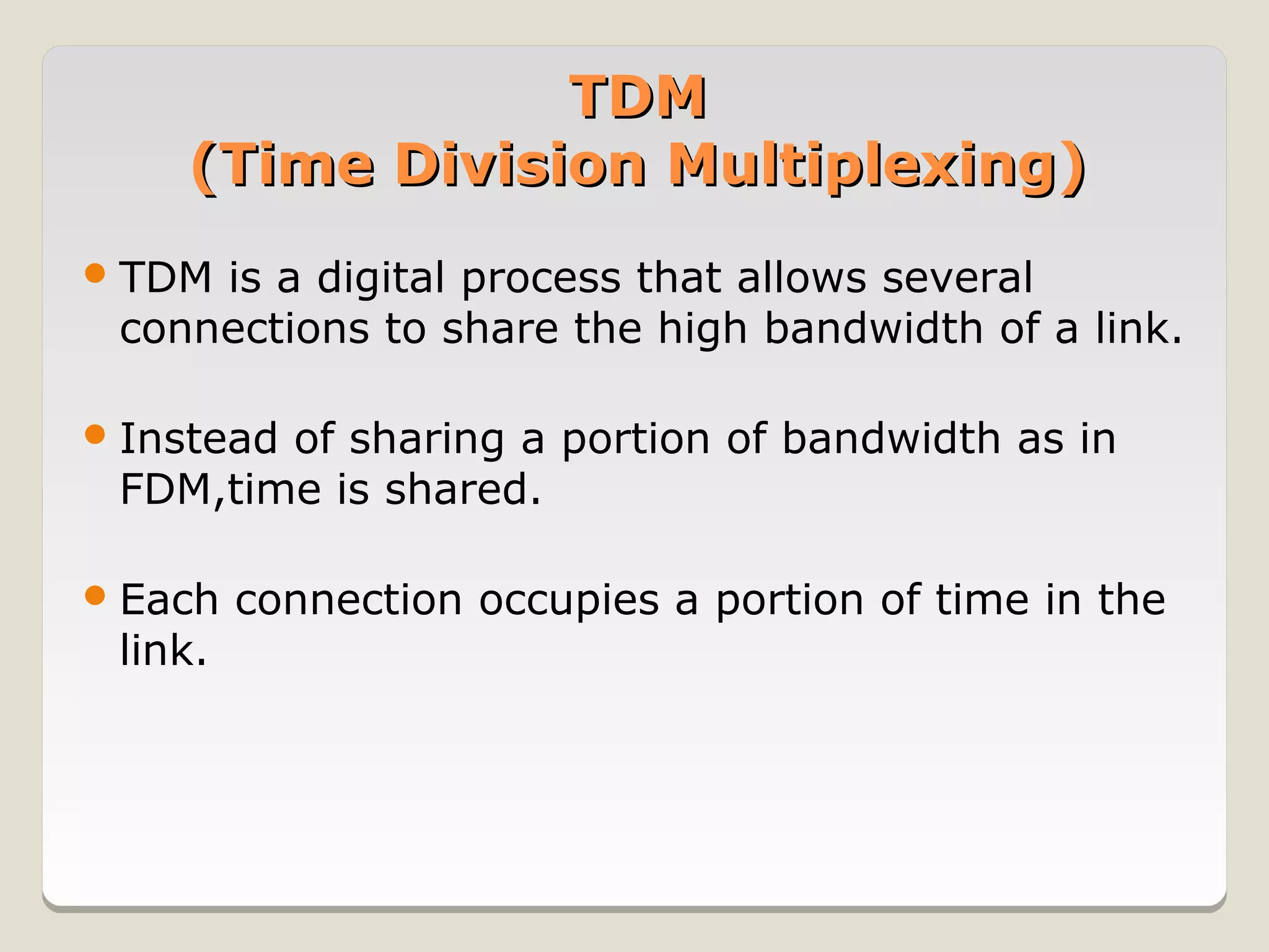 TDM
    (Time Division Multiplexing)
 TDMis a digital process that allows several
 connections to share the high bandwidth of a link.

 Instead
        of sharing a portion of bandwidth as in
 FDM,time is shared.

 Each   connection occupies a portion of time in the
 link.
 