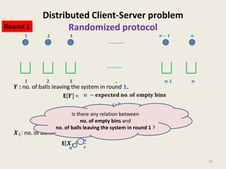 Round 1
1

Distributed Client-Server problem
Randomized protocol
2

3

Is there any relation between
no. of empty bins and
no. of balls leaving the system in round 1 ?

16

 
