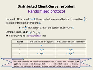 Distributed Client-Server problem
Randomized protocol

Round

0

No. of balls in the system

Fraction of balls in the system

1

1
2
This table gives the intuition for the expected no. of rounds but it directly does
not help us to calculate the expected no. of rounds ? It also does not directly
help to get a high prob. Bound. Convince yourself before proceeding further.

18

 