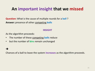 An important insight that we missed
Question: What is the cause of multiple rounds for a ball ?
Answer: presence of other competing balls
INSIGHT
As the algorithm proceeds:
• The number of these competing balls reduce
• but the number of bins remain unchanged

Chances of a ball to leave the system increases as the algorithm proceeds.

21

 