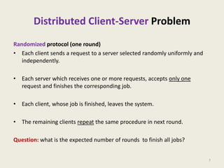 Distributed Client-Server Problem
Randomized protocol (one round)
• Each client sends a request to a server selected randomly uniformly and
independently.
• Each server which receives one or more requests, accepts only one
request and finishes the corresponding job.
• Each client, whose job is finished, leaves the system.
• The remaining clients repeat the same procedure in next round.
Question: what is the expected number of rounds to finish all jobs?
7

 