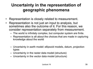 58
58
Uncertainty in the representation of
geographic phenomena
• Representation is closely related to measurement.
• Repr...