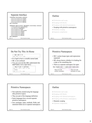 5
Chapter Ten Modern Programming Languages 25
Separate Interface
interface dictionary contains
a function type definition for create
a function type definition for insert
a function type definition for search
a function type definition for delete
end interface
namespace myDictionary implements dictionary contains
a constantdefinition for initialSize
a type definition for hashTable
a function definition for hash
a function definition for reallocate
a function definition for create
a function definition for insert
a function definition for search
a function definition for delete
end namespace
Chapter Ten Modern Programming Languages 26
Outline
 Definitions and scope
 Scoping with blocks
 Scoping with labeled namespaces
 Scoping with primitive namespaces
 Dynamic scoping
 Separate compilation
Chapter Ten Modern Programming Languages 27
Do Not Try This At Home
 It is legal to have a variable named int
 ML is not confused
 You can even do this (ML understands that
int*int is not a type here):
- val int = 3;
val int = 3 : int
- fun f int = int*int;
val f = fn : int -> int
- f 3;
val it = 9 : int
Chapter Ten Modern Programming Languages 28
Primitive Namespaces
 ML’s syntax keeps types and expressions
separated
 ML always knows whether it is looking for
a type or for something else
 There is a separate namespace for types
fun f(int:int) = (int:int)*(int:int);
These are in the
namespace for types
These are in the
ordinary namespace
Chapter Ten Modern Programming Languages 29
Primitive Namespaces
 Not explicitly created using the language
(like primitive types)
 They are part of the language definition
 Some languages have several separate
primitive namespaces
 Java: packages, types, methods, fields, and
statement labels are in separate namespaces
Chapter Ten Modern Programming Languages 30
Outline
 Definitions and scope
 Scoping with blocks
 Scoping with labeled namespaces
 Scoping with primitive namespaces
 Dynamic scoping
 Separate compilation
 