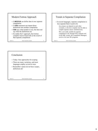 8
Chapter Ten Modern Programming Languages 43
Modern Fortran Approach
 A MODULE can define data in one separate
compilation
 A USE statement can import those
definitions into another compilation
 USE says what module to use, but does not
say what the definitions are
 So unlike the C approach, the Fortran
compiler must at least look at the result of
that separate compilation
Chapter Ten Modern Programming Languages 44
Trends in Separate Compilation
 In recent languages, separate compilation is
less separate than it used to be
– Java classes can depend on each other
circularly, so the Java compiler must be able to
compile separate classes simultaneously
– ML is not really suitable for separate
compilation at all, though CM (a separate tool
in the SML system, the Compilation Manager)
can do it for most ML programs
Chapter Ten Modern Programming Languages 45
Conclusion
 Today: four approaches for scoping
 There are many variations, and most
languages employ several at once
 Remember: names do not have scopes,
definitions do!
 