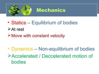 Mechanics
• Statics – Equilibrium of bodies
At rest
Move with constant velocity
• Dynamics – Non-equilibrium of bodies
Accelerated / Deccelerated motion of
bodies
 