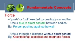 Force
– “push” or “pull” exerted by one body on another
– Occur due to direct contact between bodies
Eg: Person pushing against the wall
– Occur through a distance without direct contact
Eg: Gravitational, electrical and magnetic forces
Fundamentals Concepts
 