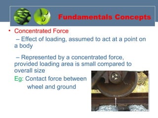Fundamentals Concepts
• Concentrated Force
– Effect of loading, assumed to act at a point on
a body
– Represented by a concentrated force,
provided loading area is small compared to
overall size
Eg: Contact force between
wheel and ground
 