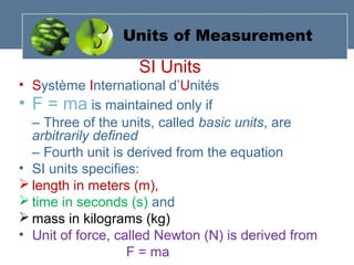 Units of Measurement
SI Units
• Système International d’Unités
• F = ma is maintained only if
– Three of the units, called basic units, are
arbitrarily defined
– Fourth unit is derived from the equation
• SI units specifies:
 length in meters (m),
 time in seconds (s) and
 mass in kilograms (kg)
• Unit of force, called Newton (N) is derived from
F = ma
 