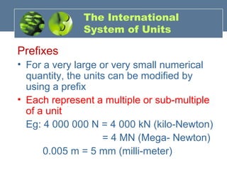 The International
System of Units
Prefixes
• For a very large or very small numerical
quantity, the units can be modified by
using a prefix
• Each represent a multiple or sub-multiple
of a unit
Eg: 4 000 000 N = 4 000 kN (kilo-Newton)
= 4 MN (Mega- Newton)
0.005 m = 5 mm (milli-meter)
 