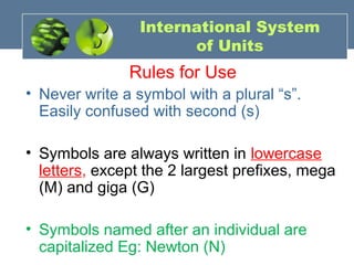 International System
of Units
Rules for Use
• Never write a symbol with a plural “s”.
Easily confused with second (s)
• Symbols are always written in lowercase
letters, except the 2 largest prefixes, mega
(M) and giga (G)
• Symbols named after an individual are
capitalized Eg: Newton (N)
 