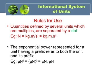International System
of Units
Rules for Use
• Quantities defined by several units which
are multiples, are separated by a dot
Eg: N = kg.m/s2
= kg.m.s-2
• The exponential power represented for a
unit having a prefix refer to both the unit
and its prefix
Eg: μN2
= (μN)2
= μN. μN
 