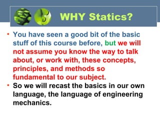 • You have seen a good bit of the basic
stuff of this course before, but we will
not assume you know the way to talk
about, or work with, these concepts,
principles, and methods so
fundamental to our subject.
• So we will recast the basics in our own
language, the language of engineering
mechanics.
WHY Statics?
 