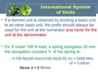• If a derived unit is obtained by dividing a basic unit
to an other basic unit, the prefix should always be
used for the unit at the numerator and never for the
unit at the denominator.
• Ex: If under 100 N load, a spring elongates 20 mm,
the elongation constant ‘k’ of the spring is:
�=(100 N)/(20 mm)=(100 N)/(0.02 m) = 5000 N/m
or = 5 kN/m
Never k = 5 N/mm
International System
of Units
 