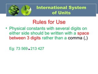 International System
of Units
Rules for Use
• Physical constants with several digits on
either side should be written with a space
between 3 digits rather than a comma (,)
Eg: 73 569.213 427
 
