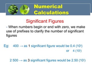 Numerical
Calculations
Significant Figures
- When numbers begin or end with zero, we make
use of prefixes to clarify the number of significant
figures
Eg: 400 → as 1 significant figure would be 0.4 (103
)
or 4 (102
)
2 500 → as 3 significant figures would be 2.50 (103
)
 