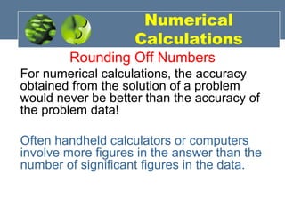 Numerical
Calculations
Rounding Off Numbers
For numerical calculations, the accuracy
obtained from the solution of a problem
would never be better than the accuracy of
the problem data!
Often handheld calculators or computers
involve more figures in the answer than the
number of significant figures in the data.
 