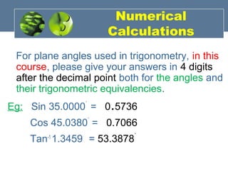 Numerical
Calculations
For plane angles used in trigonometry, in this
course, please give your answers in 4 digits
after the decimal point both for the angles and
their trigonometric equivalencies.
Eg: Sin 35.0000˚
= 0.5736
Cos 45.0380˚
= 0.7066
Tan-1
1.3459 = 53.3878˚
 