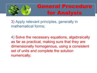 General Procedure
for Analysis
3) Apply relevant principles, generally in
mathematical forms;
4) Solve the necessary equations, algebraically
as far as practical, making sure that they are
dimensionally homogenous, using a consistent
set of units and complete the solution
numerically;
 
