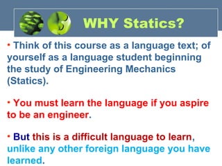 • Think of this course as a language text; of
yourself as a language student beginning
the study of Engineering Mechanics
(Statics).
• You must learn the language if you aspire
to be an engineer.
• But this is a difficult language to learn,
unlike any other foreign language you have
learned.
WHY Statics?
 