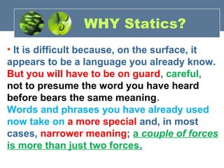 • It is difficult because, on the surface, it
appears to be a language you already know.
But you will have to be on guard, careful,
not to presume the word you have heard
before bears the same meaning.
Words and phrases you have already used
now take on a more special and, in most
cases, narrower meaning; a couple of forces
is more than just two forces.
WHY Statics?
 
