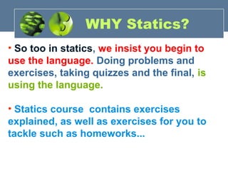 • So too in statics, we insist you begin to
use the language. Doing problems and
exercises, taking quizzes and the final, is
using the language.
• Statics course contains exercises
explained, as well as exercises for you to
tackle such as homeworks...
WHY Statics?
 
