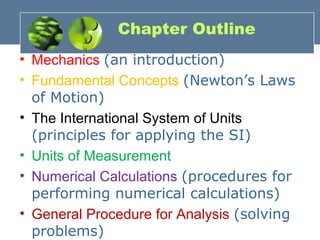 Chapter Outline
• Mechanics (an introduction)
• Fundamental Concepts (Newton’s Laws
of Motion)
• The International System of Units
(principles for applying the SI)
• Units of Measurement
• Numerical Calculations (procedures for
performing numerical calculations)
• General Procedure for Analysis (solving
problems)
 