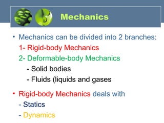 Mechanics
• Mechanics can be divided into 2 branches:
1- Rigid-body Mechanics
2- Deformable-body Mechanics
- Solid bodies
- Fluids (liquids and gases
• Rigid-body Mechanics deals with
- Statics
- Dynamics
 