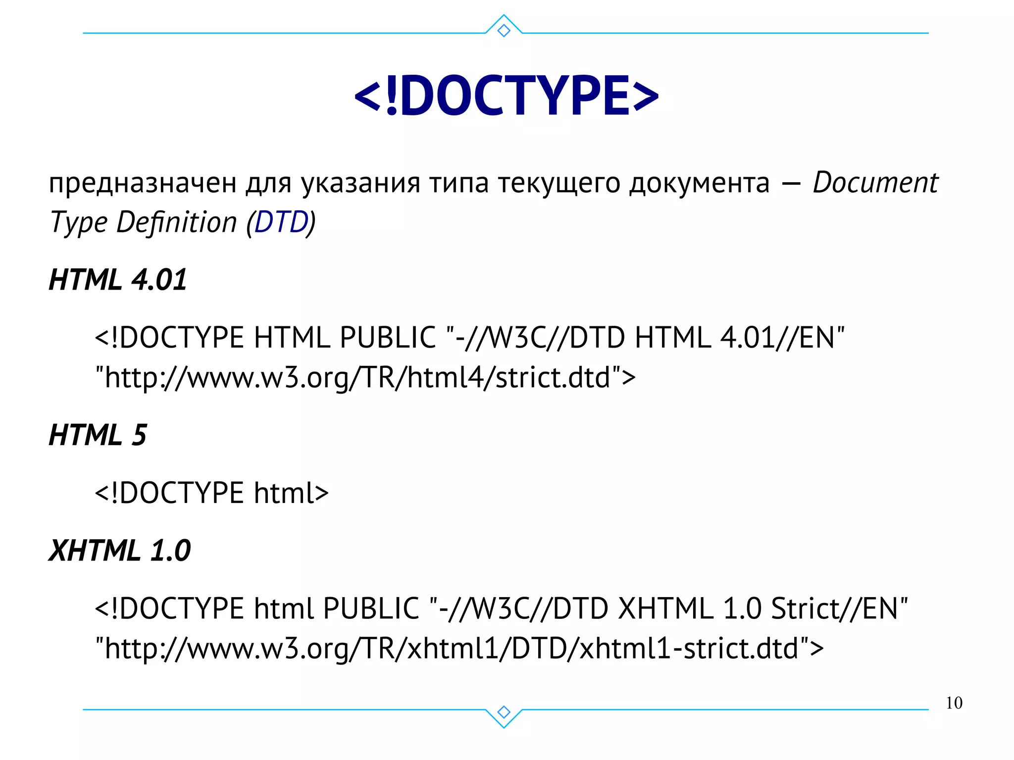 10
<!DOCTYPE>
предназначен для указания типа текущего документа — Document
Type Definition (DTD)
HTML 4.01
<!DOCTYPE HTML PUBLIC "-//W3C//DTD HTML 4.01//EN"
"http://www.w3.org/TR/html4/strict.dtd">
HTML 5
<!DOCTYPE html>
XHTML 1.0
<!DOCTYPE html PUBLIC "-//W3C//DTD XHTML 1.0 Strict//EN"
"http://www.w3.org/TR/xhtml1/DTD/xhtml1-strict.dtd">
 