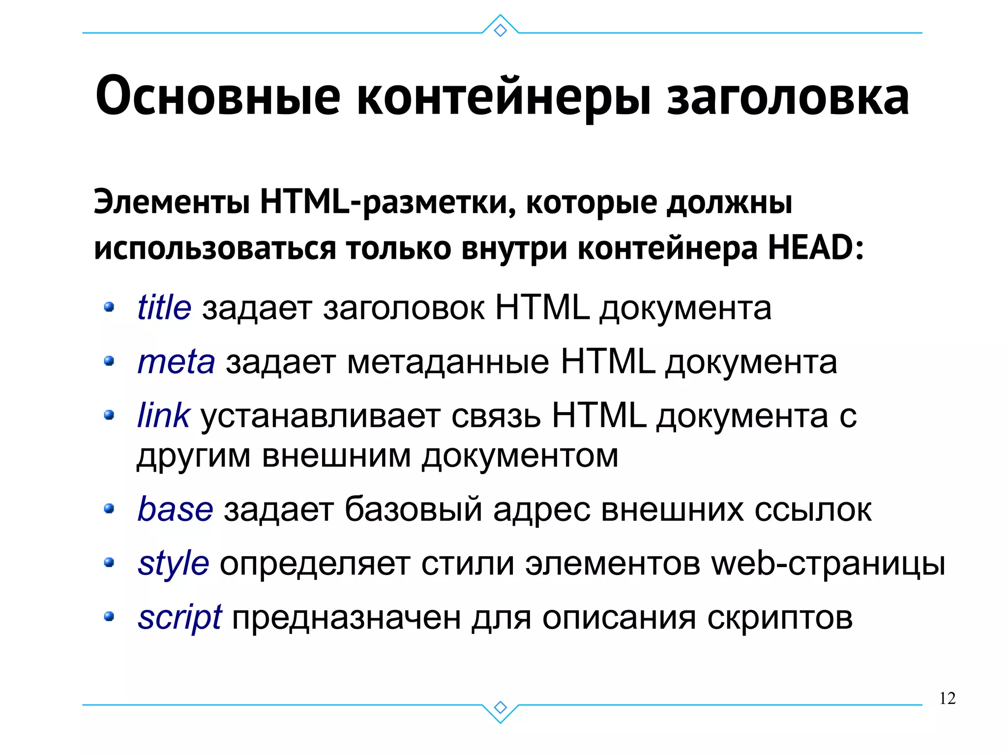 12
Основные контейнеры заголовка
Элементы HTML-разметки, которые должны
использоваться только внутри контейнера HEAD:
title задает заголовок HTML документа
meta задает метаданные HTML документа
link устанавливает связь HTML документа с
другим внешним документом
base задает базовый адрес внешних ссылок
style определяет стили элементов web-страницы
script предназначен для описания скриптов
 