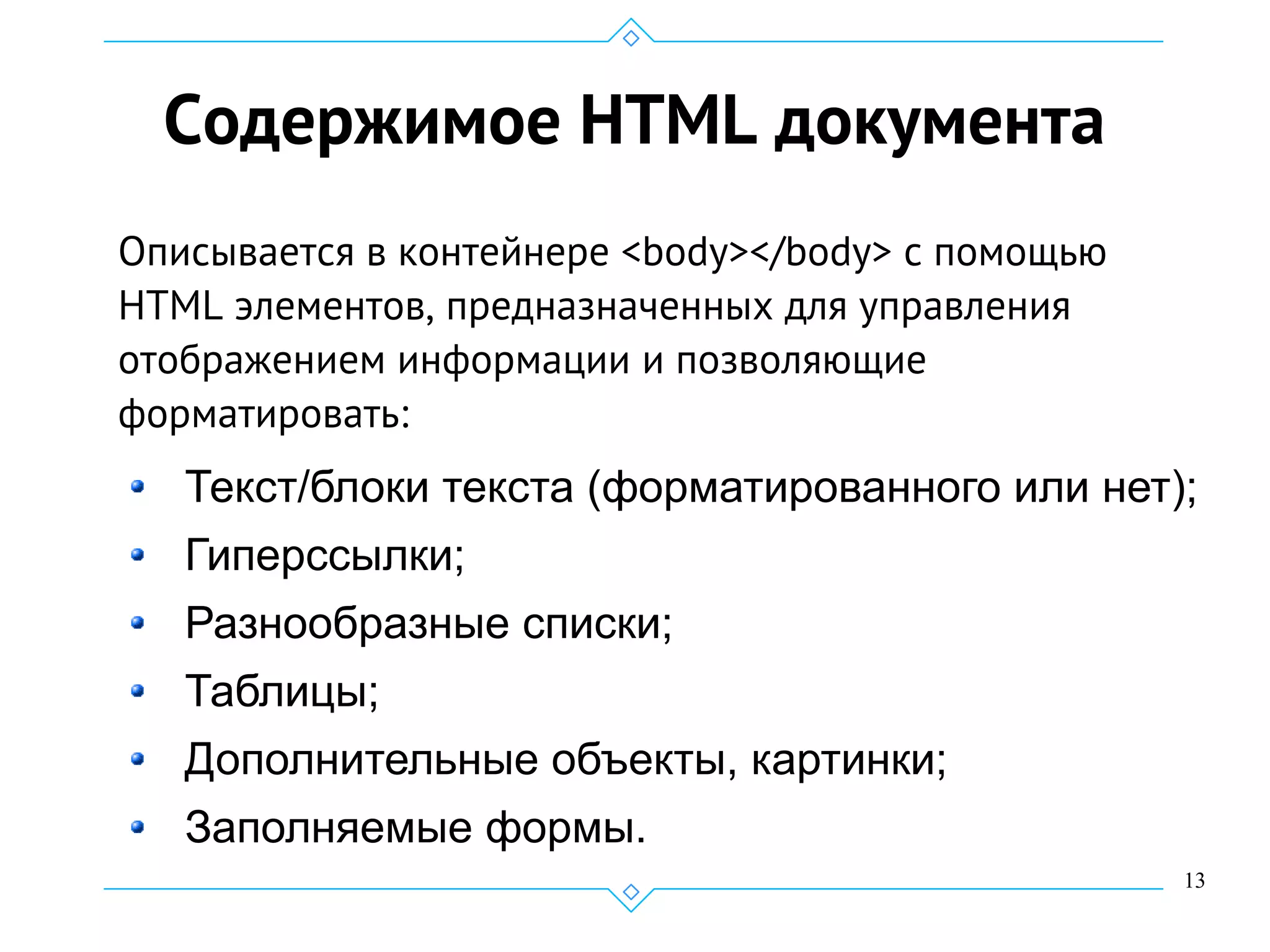 13
Содержимое HTML документа
Описывается в контейнере <body></body> с помощью
HTML элементов, предназначенных для управления
отображением информации и позволяющие
форматировать:
Текст/блоки текста (форматированного или нет);
Гиперссылки;
Разнообразные списки;
Таблицы;
Дополнительные объекты, картинки;
Заполняемые формы.
 