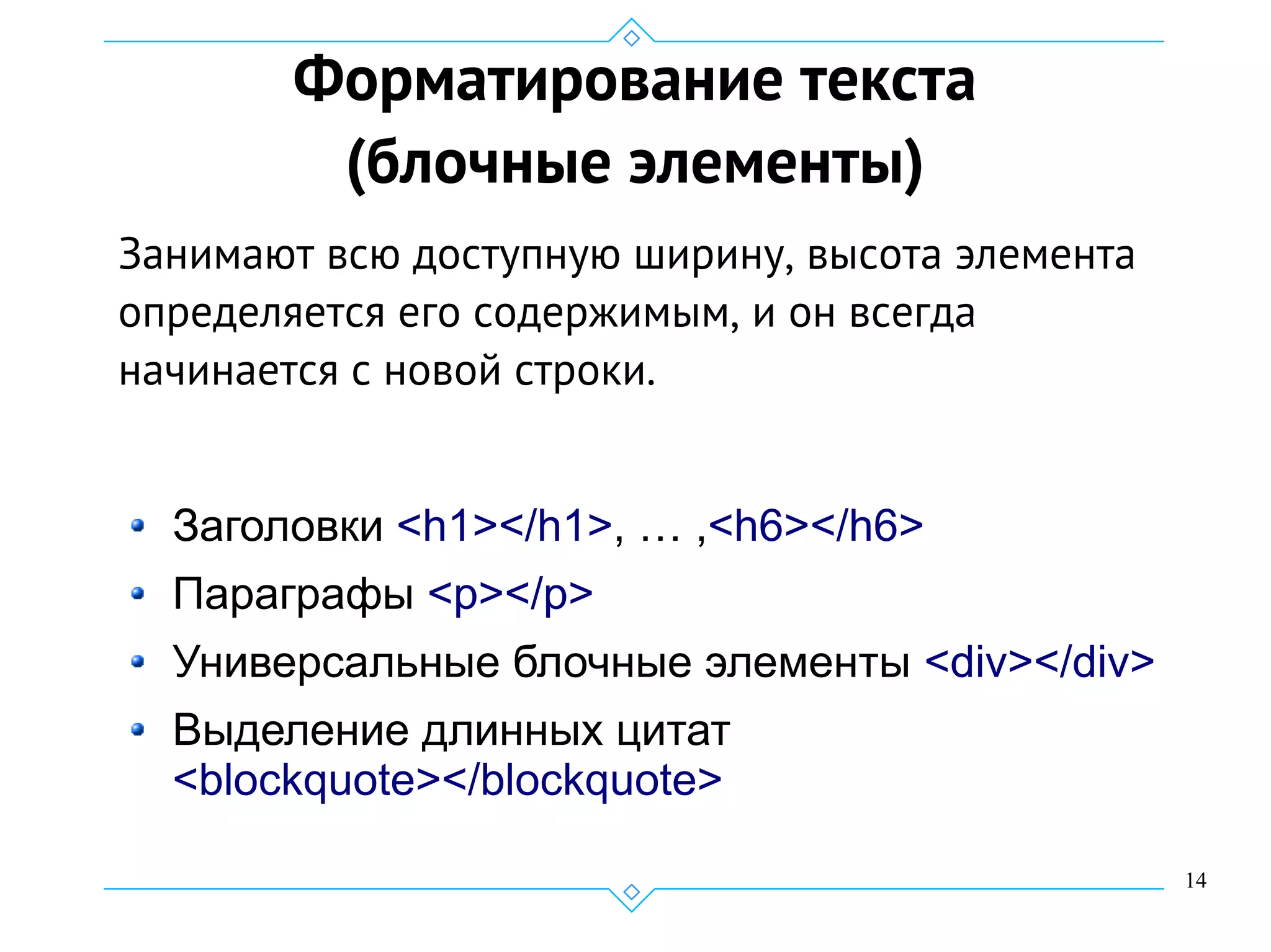 14
Форматирование текста
(блочные элементы)
Занимают всю доступную ширину, высота элемента
определяется его содержимым, и он всегда
начинается с новой строки.
Заголовки <h1></h1>, … ,<h6></h6>
Параграфы <p></p>
Универсальные блочные элементы <div></div>
Выделение длинных цитат
<blockquote></blockquote>
 
