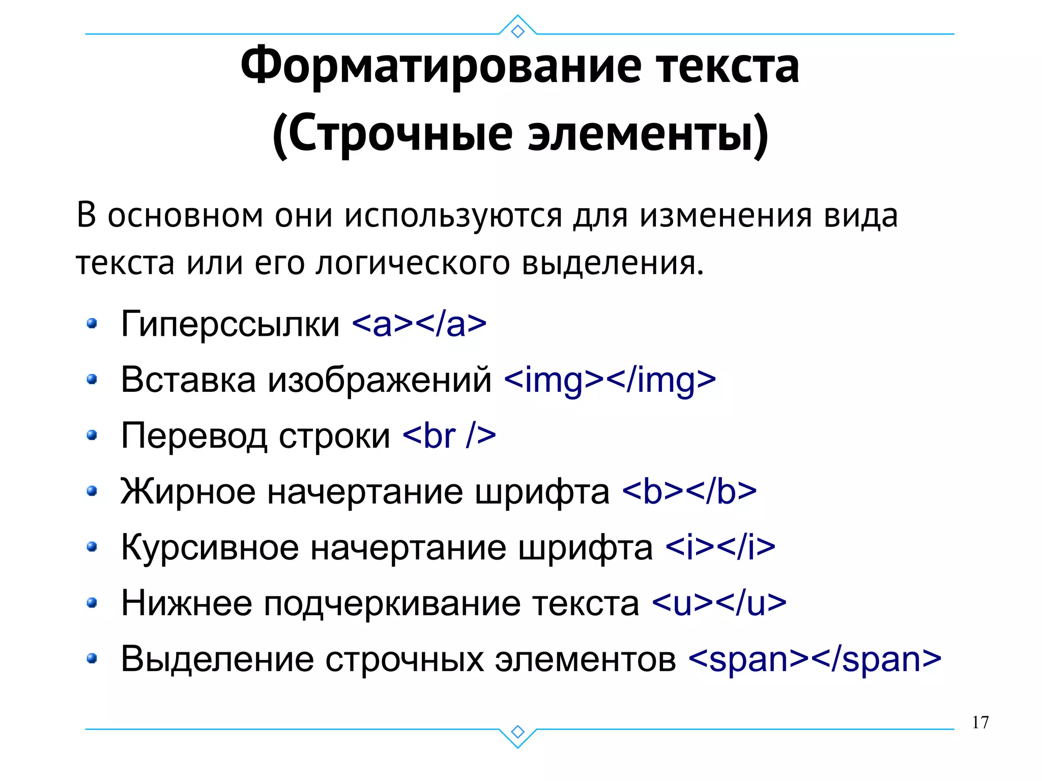 17
Форматирование текста
(Строчные элементы)
В основном они используются для изменения вида
текста или его логического выделения.
Гиперссылки <a></a>
Вставка изображений <img></img>
Перевод строки <br />
Жирное начертание шрифта <b></b>
Курсивное начертание шрифта <i></i>
Нижнее подчеркивание текста <u></u>
Выделение строчных элементов <span></span>
 