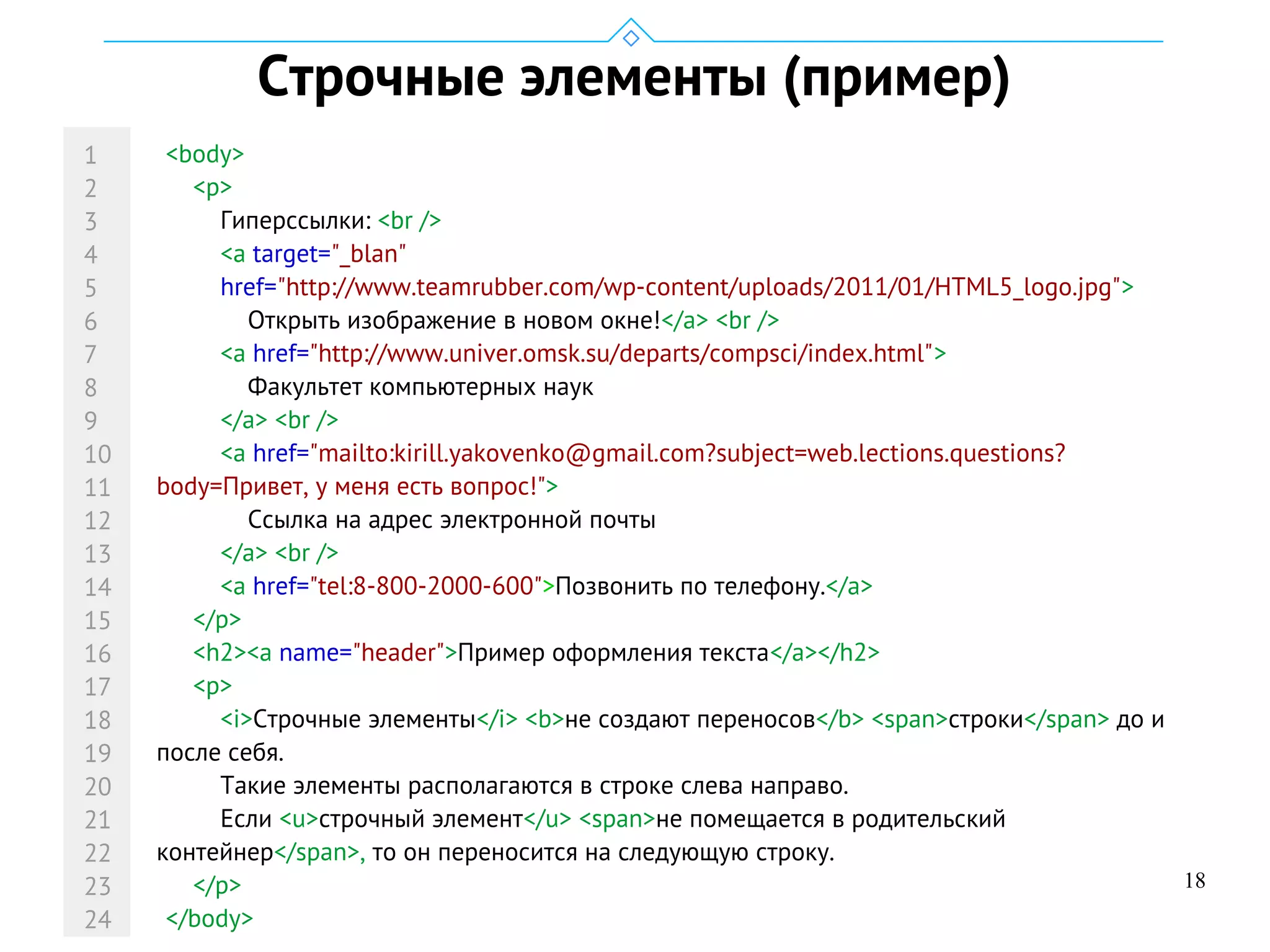 18
Строчные элементы (пример)
<body>
<p>
Гиперссылки: <br />
<a target="_blan"
href="http://www.teamrubber.com/wp-content/uploads/2011/01/HTML5_logo.jpg">
Открыть изображение в новом окне!</a> <br />
<a href="http://www.univer.omsk.su/departs/compsci/index.html">
Факультет компьютерных наук
</a> <br />
<a href="mailto:kirill.yakovenko@gmail.com?subject=web.lections.questions?
body=Привет, у меня есть вопрос!">
Cсылка на адрес электронной почты
</a> <br />
<a href="tel:8-800-2000-600">Позвонить по телефону.</a>
</p>
<h2><a name="header">Пример оформления текcта</a></h2>
<p>
<i>Строчные элементы</i> <b>не создают переносов</b> <span>строки</span> до и
после себя.
Такие элементы располагаются в строке слева направо.
Если <u>строчный элемент</u> <span>не помещается в родительский
контейнер</span>, то он переносится на следующую строку.
</p>
</body>
1
2
3
4
5
6
7
8
9
10
11
12
13
14
15
16
17
18
19
20
21
22
23
24
 