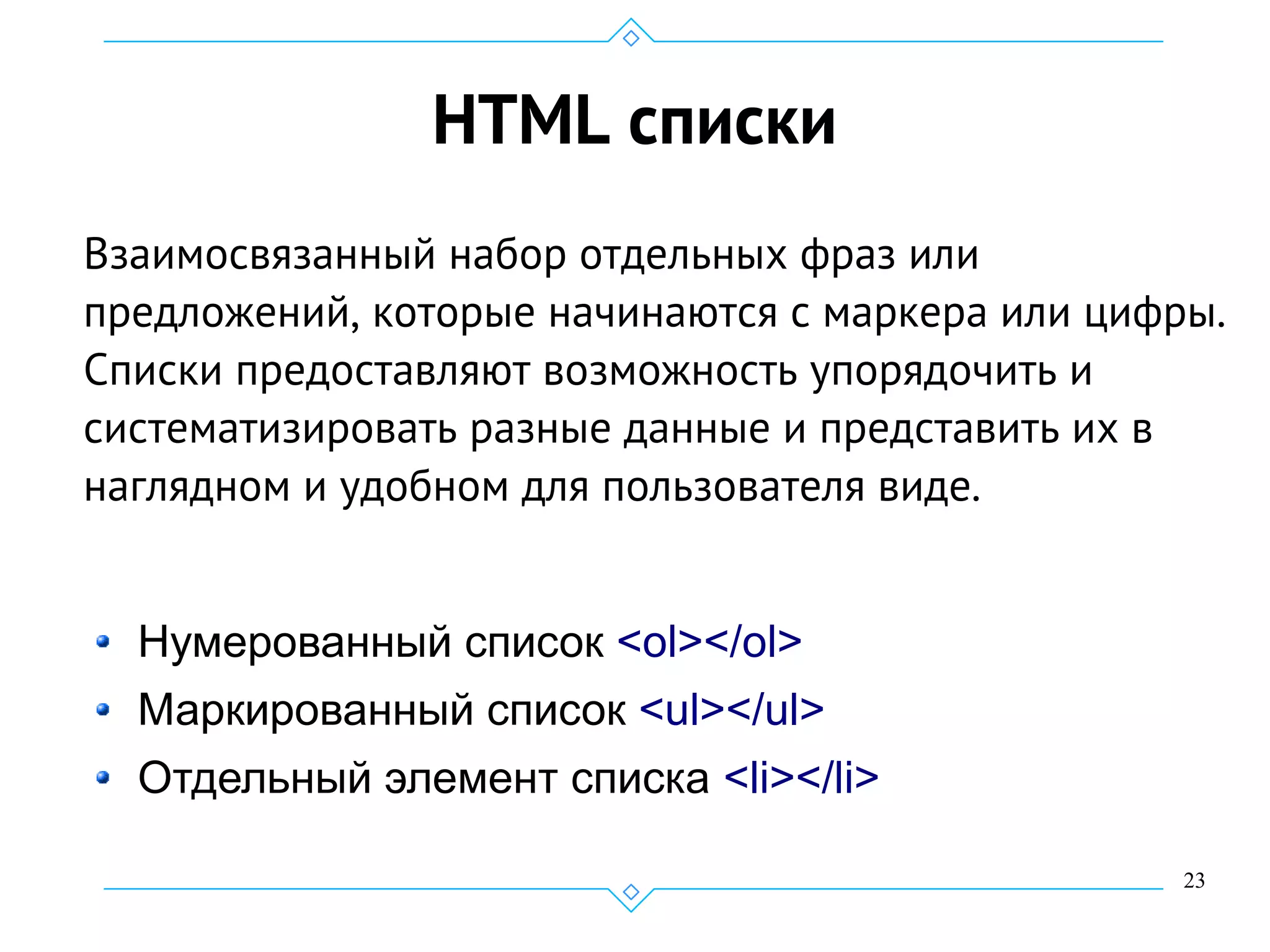 23
HTML списки
Взаимосвязанный набор отдельных фраз или
предложений, которые начинаются с маркера или цифры.
Списки предоставляют возможность упорядочить и
систематизировать разные данные и представить их в
наглядном и удобном для пользователя виде.
Нумерованный список <ol></ol>
Маркированный список <ul></ul>
Отдельный элемент списка <li></li>
 