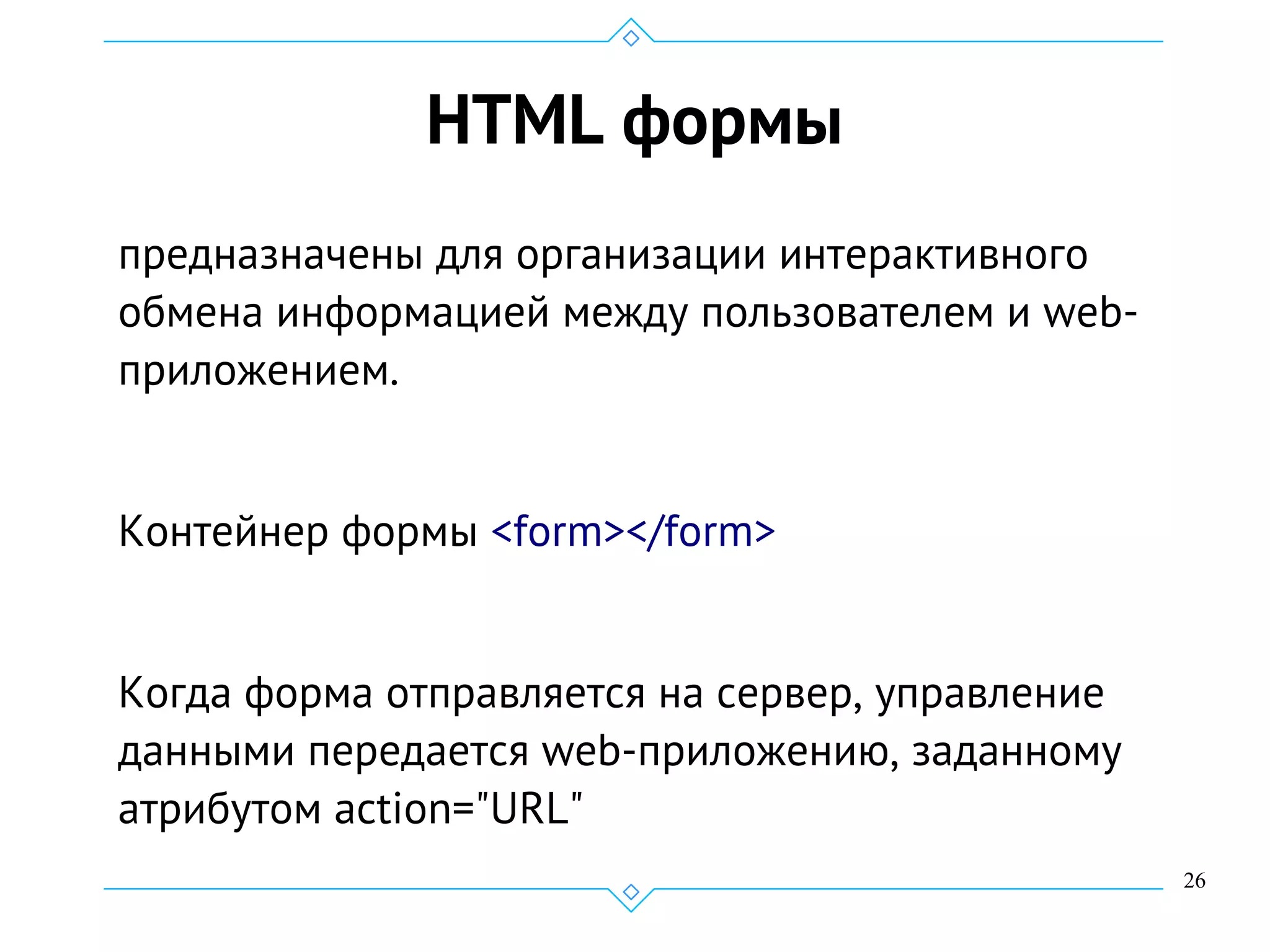 26
HTML формы
предназначены для организации интерактивного
обмена информацией между пользователем и web-
приложением.
Контейнер формы <form></form>
Когда форма отправляется на сервер, управление
данными передается web-приложению, заданному
атрибутом action="URL"
 