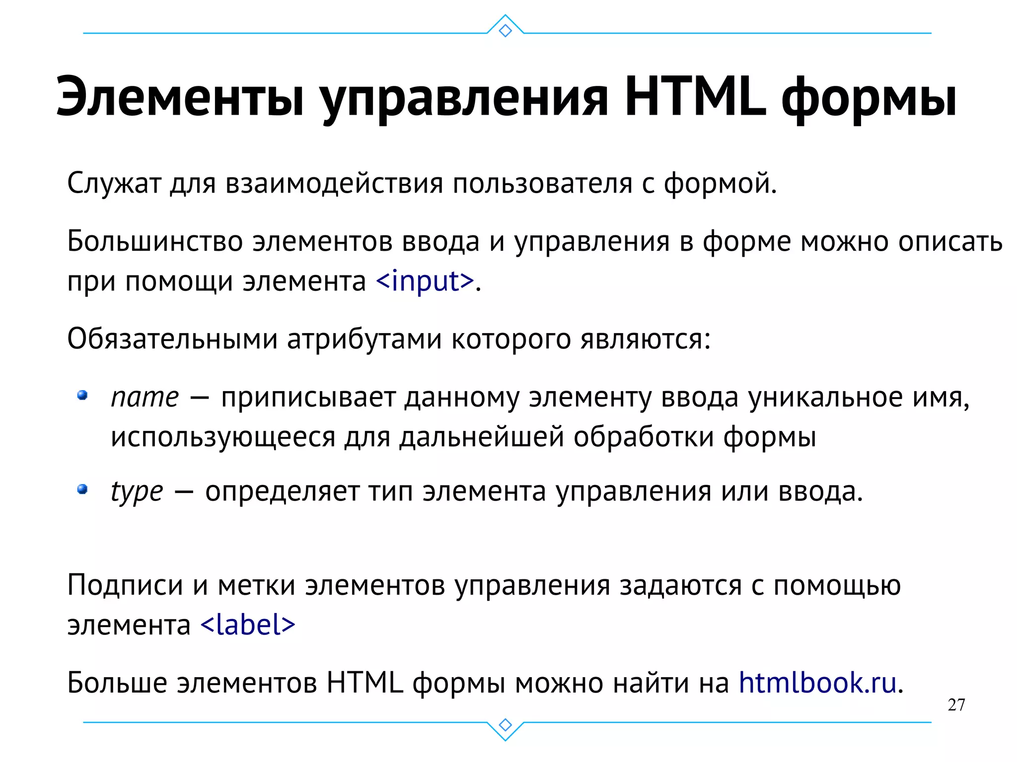 27
Элементы управления HTML формы
Служат для взаимодействия пользователя с формой.
Большинство элементов ввода и управления в форме можно описать
при помощи элемента <input>.
Обязательными атрибутами которого являются:
name — приписывает данному элементу ввода уникальное имя,
использующееся для дальнейшей обработки формы
type — определяет тип элемента управления или ввода.
Подписи и метки элементов управления задаются с помощью
элемента <label>
Больше элементов HTML формы можно найти на htmlbook.ru.
 