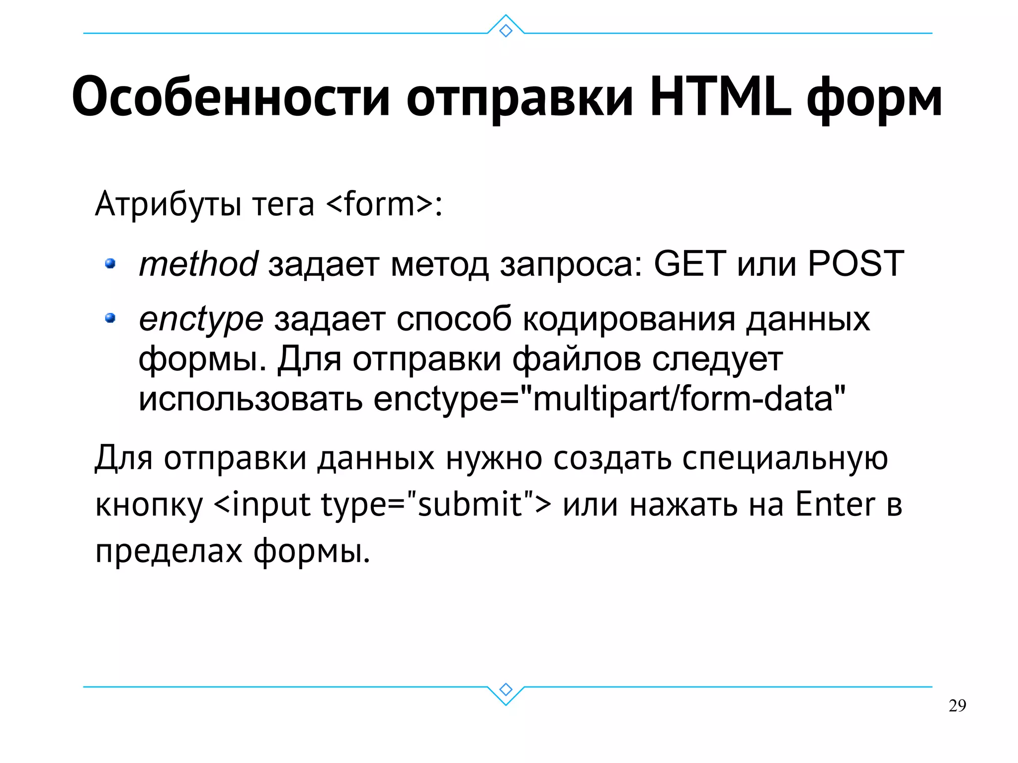 29
Особенности отправки HTML форм
Атрибуты тега <form>:
method задает метод запроса: GET или POST
enctype задает способ кодирования данных
формы. Для отправки файлов следует
использовать enctype="multipart/form-data"
Для отправки данных нужно создать специальную
кнопку <input type="submit"> или нажать на Enter в
пределах формы.
 