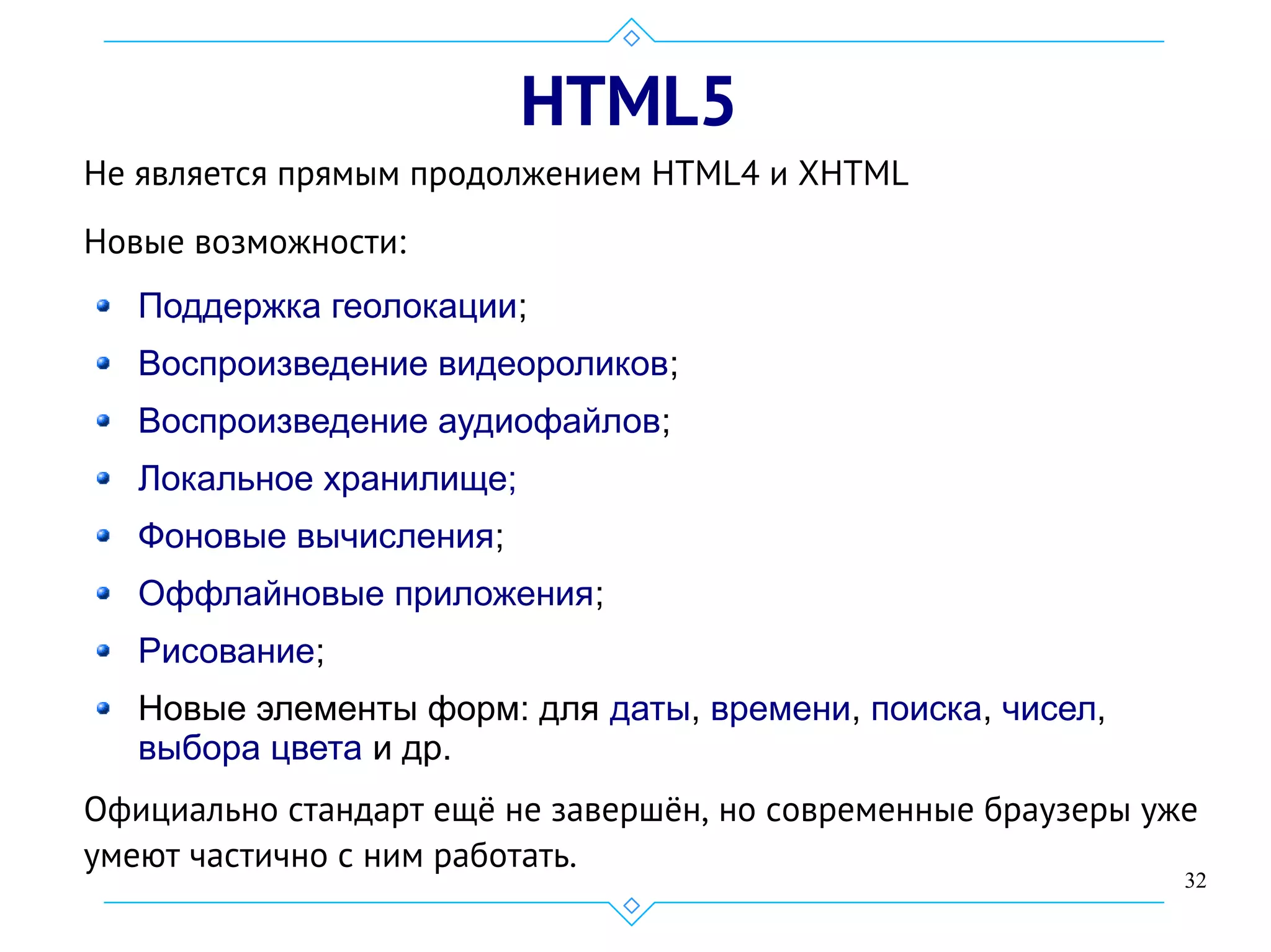 32
HTML5
Не является прямым продолжением HTML4 и XHTML
Новые возможности:
Поддержка геолокации;
Воспроизведение видеороликов;
Воспроизведение аудиофайлов;
Локальное хранилище;
Фоновые вычисления;
Оффлайновые приложения;
Рисование;
Новые элементы форм: для даты, времени, поиска, чисел,
выбора цвета и др.
Официально стандарт ещё не завершён, но современные браузеры уже
умеют частично с ним работать.
 