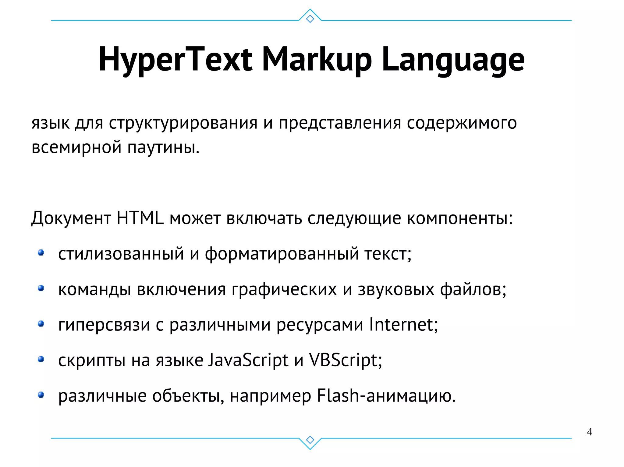 4
HyperText Markup Language
язык для структурирования и представления содержимого
всемирной паутины.
Документ HTML может включать следующие компоненты:
стилизованный и форматированный текст;
команды включения графических и звуковых файлов;
гиперсвязи с различными ресурсами Internet;
скрипты на языке JavaScript и VBScript;
различные объекты, например Flash-анимацию.
 