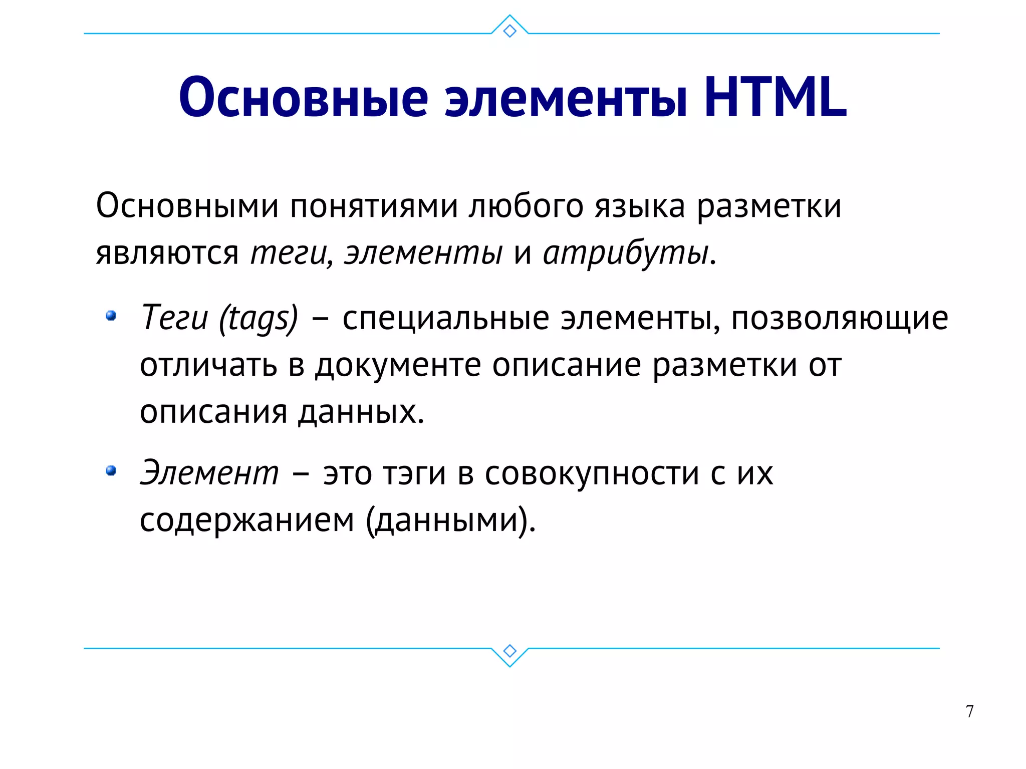 7
Основные элементы HTML
Основными понятиями любого языка разметки
являются теги, элементы и атрибуты.
Теги (tags) – специальные элементы, позволяющие
отличать в документе описание разметки от
описания данных.
Элемент – это тэги в совокупности с их
содержанием (данными).
 