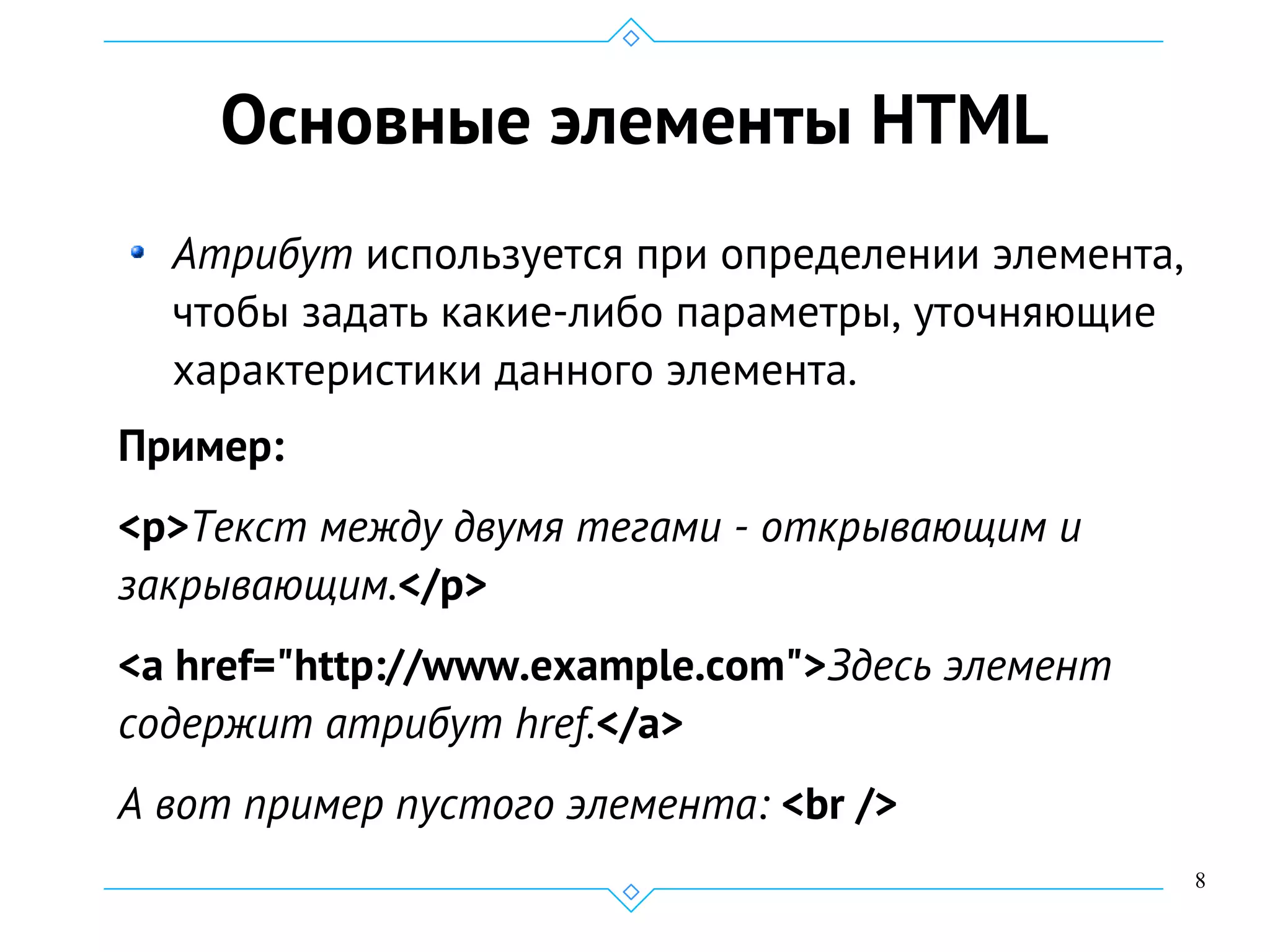 8
Основные элементы HTML
Атрибут используется при определении элемента,
чтобы задать какие-либо параметры, уточняющие
характеристики данного элемента.
Пример:
<p>Текст между двумя тегами - открывающим и
закрывающим.</p>
<a href="http://www.example.com">Здесь элемент
содержит атрибут href.</a>
А вот пример пустого элемента: <br />
 
