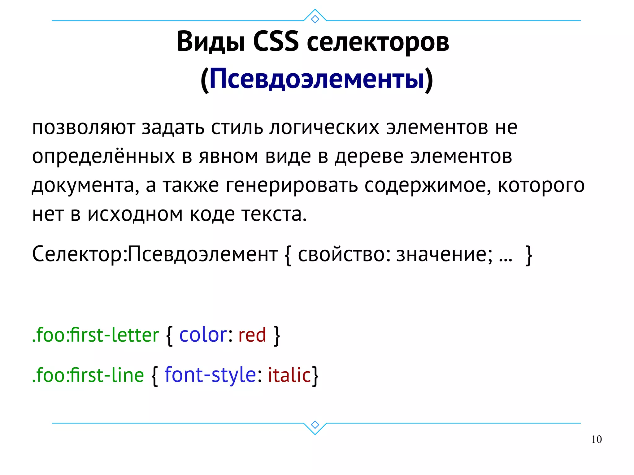 10
Виды CSS селекторов
(Псевдоэлементы)
позволяют задать стиль логических элементов не
определённых в явном виде в дереве элементов
документа, а также генерировать содержимое, которого
нет в исходном коде текста.
Селектор:Псевдоэлемент { свойство: значение; ... }
.foo:first-letter { color: red }
.foo:first-line { font-style: italic}
 
