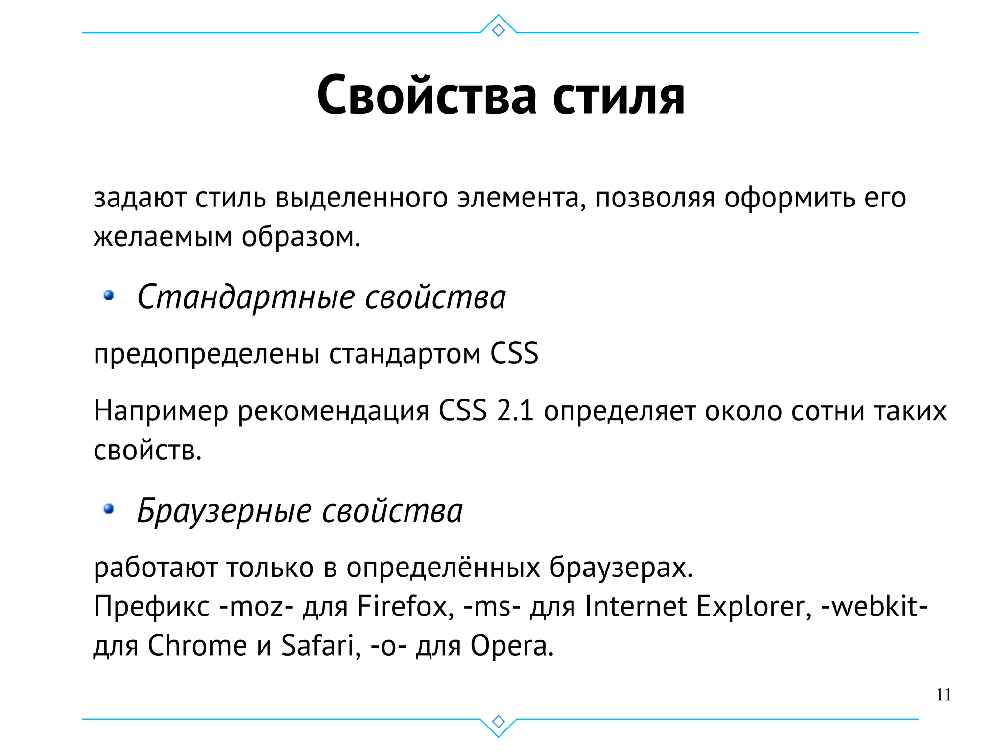 11
Свойства стиля
задают стиль выделенного элемента, позволяя оформить его
желаемым образом.
Стандартные свойства
предопределены стандартом CSS
Например рекомендация CSS 2.1 определяет около сотни таких
свойств.
Браузерные свойства
работают только в определённых браузерах.
Префикс -moz- для Firefox, -ms- для Internet Explorer, -webkit-
для Chrome и Safari, -o- для Opera.
 